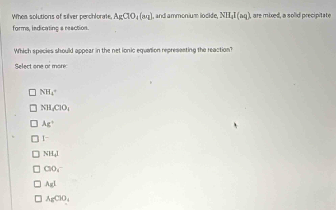 When solutions of silver perchlorate, AgClO_4(aq) , and ammonium iodide, NH_4I(aq) , are mixed, a solid precipitate
forms, indicating a reaction.
Which species should appear in the net ionic equation representing the reaction?
Select one or more:
NH_4^(+
NH_4)ClO_4
Ag^+
I^-
NH_4I
ClO_4
AgI
AgClO_4