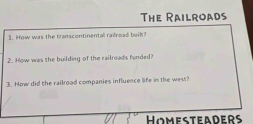 The Railroads 
1. How was the transcontinental railroad built? 
2. How was the building of the railroads funded? 
3. How did the railroad companies influence life in the west? 
HomesteadeRs