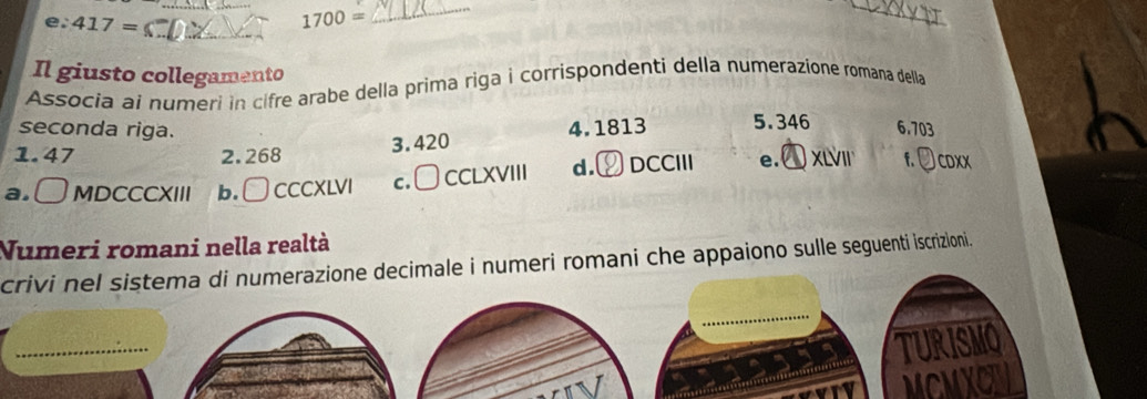 417=
1700=
_
_
_
Il giusto collegamento
Associa aí numeri in cifre arabe della prima riga i corrispondenti della numerazione romana della
seconda riga. 4.1813 5. 346 6.703
1. 47 2.268
3. 420
a. [] MDCCCXIII b. □ CCCXLVI c. □ CCLXVIII d. DCCIII e. xiVIr f. Jcoxx
Numeri romani nella realtà
crivi nel sistema di numerazione decimale i numeri romani che appaiono sulle seguenti iscrizioni.
TURISMO
MCMXC