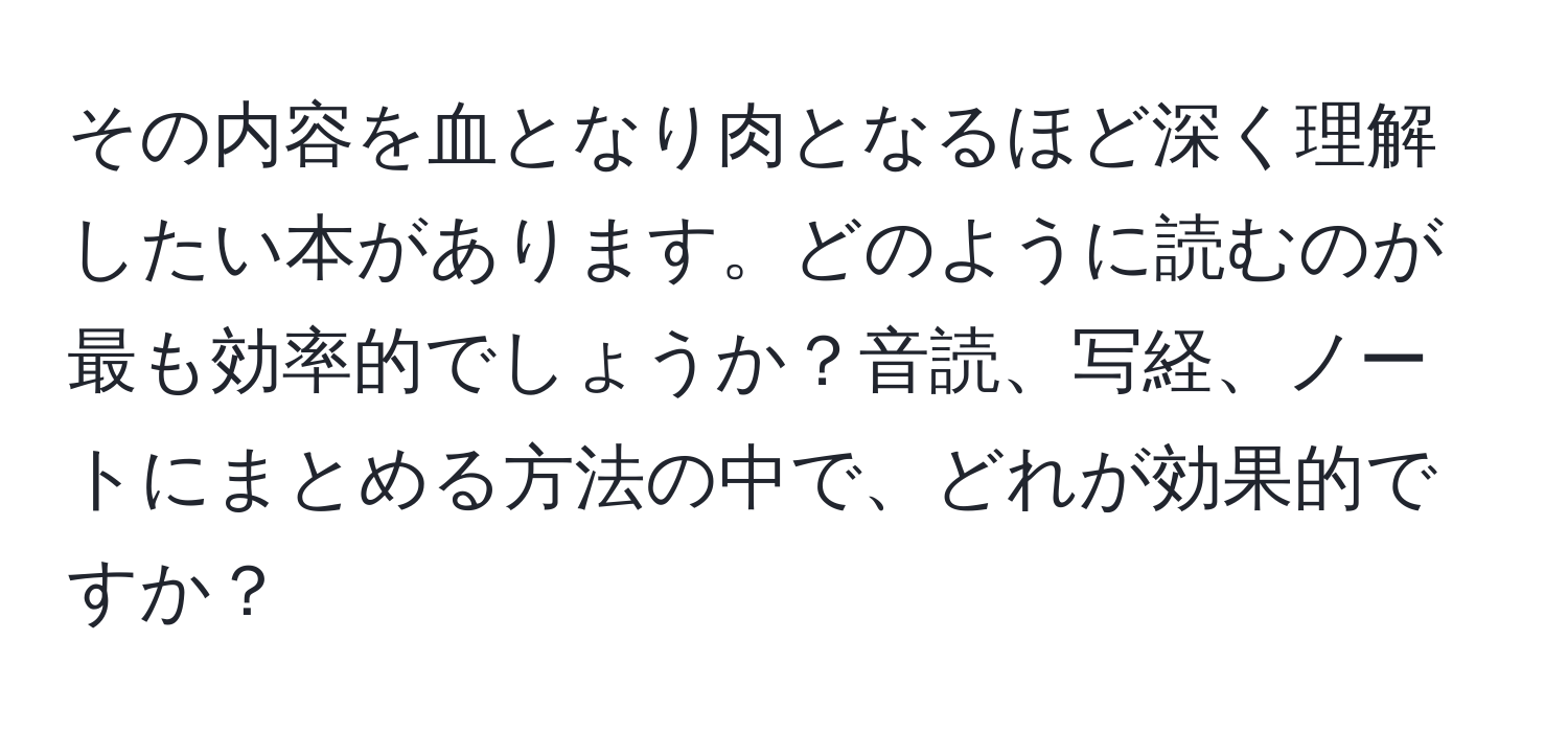 その内容を血となり肉となるほど深く理解したい本があります。どのように読むのが最も効率的でしょうか？音読、写経、ノートにまとめる方法の中で、どれが効果的ですか？