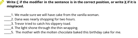 Write C if the modifier in the sentence is in the correct position, or write X if it is 
misplaced. 
_ 
1. We made sure we will have cake from the vanilla woman. 
_2. Dana was nearly shopping for two hours. 
_3. Trevor tried to catch his slippery toad. 
_4. The light shone through the thin wrapping. 
_5. The mother with the molten chocolate baked this birthday cake for me.