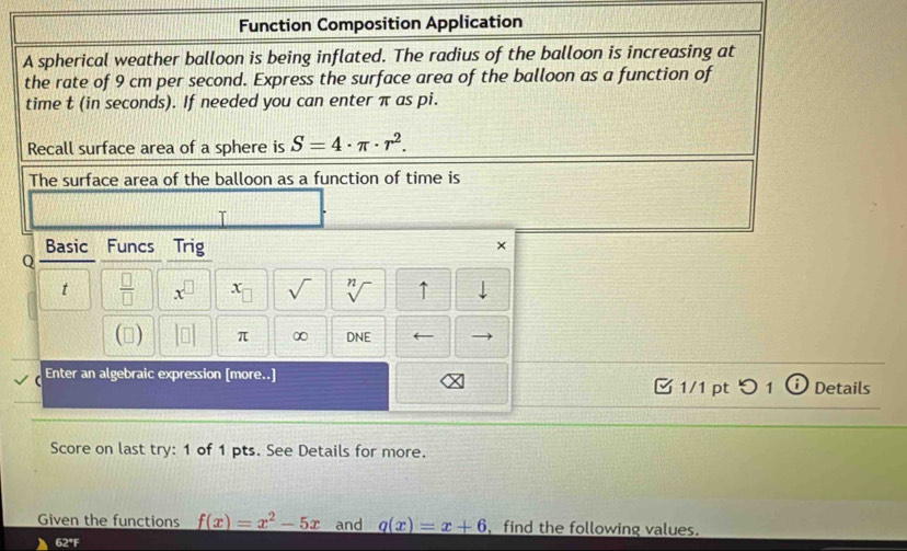 Function Composition Application 
A spherical weather balloon is being inflated. The radius of the balloon is increasing at 
the rate of 9 cm per second. Express the surface area of the balloon as a function of 
time t (in seconds). If needed you can enter π as pi. 
Recall surface area of a sphere is S=4· π · r^2. 
The surface area of the balloon as a function of time is 
T 
Basic Funcs Trig 
× 
Q 
t  □ /□   x^(□) x_□  sqrt() sqrt[n]() ↑ 
() beginvmatrix □  □ endvmatrix π ∞ DNE ← 
Enter an algebraic expression [more..] 1/1 pt つ 1 ⓘ Details 
Score on last try: 1 of 1 pts. See Details for more. 
Given the functions f(x)=x^2-5x and q(x)=x+6 find the following values. 
62°F