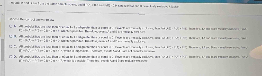 If events A and B are from the same sample space, and if P(A)=0.8 and P(B)=0.9 , can events A and B be mutually exclusive? Explain
Choose the correct answer below
A. All probabilities are less than or equal to 1 and greater than or equal to 0 If events are mutually exclusive, then P(A∪ B)=P(A)+P(B) Therefore, if A and B are mutually exclusive, P(A U
B)=P(A)+P(B)=0.8+0.9=1 , which is possible. Therefore, events A and B are mutually exclusive
B. All probabilities are less than or equal to 1 and greater than or equal to 0 If events are mutually exclusive, then P(A∪ B)=P(A)+P(B) Therefore, if A and B are mutually exclusive, P(A ∪
B)=P(A)+P(B)=0.8+0.9=0 , which is possible. Therefore, events A and B are mutually exclusive
C. All probabilities are less than or equal to 1 and greater than or equal to 0 If events are mutually exclusive, then P(A∪ B)=P(A)+P(B) Therefore, if A and B are mutually exclusive, P(A U
B) =P(A)+P(B)=0.8+0.9=1.7 , which is impossible. Therefore, events A and B are not mutually exclusive
D. All probabilities are less than or equal to 1 and greater than or equal to 0 If events are mutually exclusive, then P(A∪ B)=P(A)+P(B) Therefore, if A and B aro mutually exclusive, P(A U
B) =P(A)+P(B)=0.8+0.9=1.7 , which is possible. Therefore, events A and B are mutually exclusive