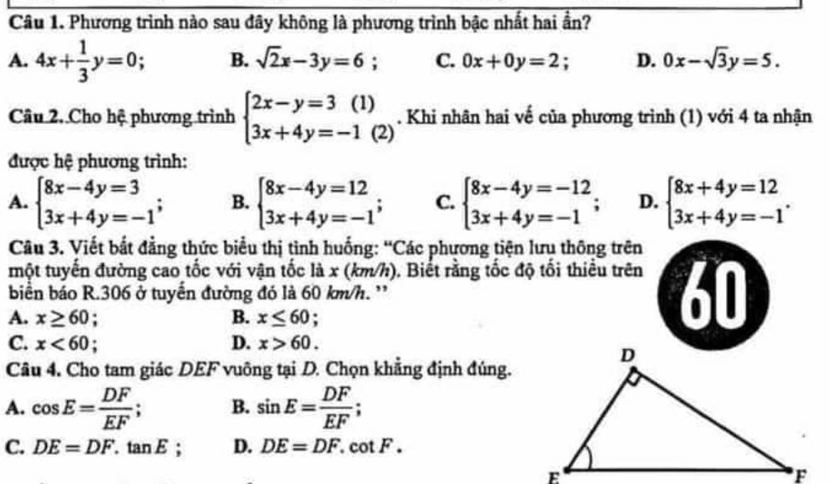 Phương trình nào sau đây không là phương trình bậc nhất hai ần?
A. 4x+ 1/3 y=0 : B. sqrt(2)x-3y=6 : C. 0x+0y=2. D. 0x-sqrt(3)y=5. 
Câu 2. Cho hệ phương trình beginarrayl 2x-y=3(1) 3x+4y=-1(2)endarray.. Khi nhân hai vế của phương trình (1) với 4 ta nhận
được hệ phương trình:
A. beginarrayl 8x-4y=3 3x+4y=-1endarray.; B. beginarrayl 8x-4y=12 3x+4y=-1endarray.; C. beginarrayl 8x-4y=-12 3x+4y=-1endarray.; D. beginarrayl 8x+4y=12 3x+4y=-1endarray.. 
Câu 3. Viết bắt đẳng thức biểu thị tình huống: “Các phương tiện lưu thông trên
một tuyến đường cao tốc với vận tốc là x (km/h). Biết rằng tốc độ tối thiều trên
biển báo R. 306 ở tuyển đường đó là 60 km/h. '
A. x≥ 60 : B. x≤ 60; 
60
C. x<60</tex> D. x>60. 
Câu 4. Cho tam giác DEF vuông tại D. Chọn khẳng định đúng.
A. cos E= DF/EF ; sin E= DF/EF ; 
B.
C. DE=DF.tan E a D. DE=DF.cot F.