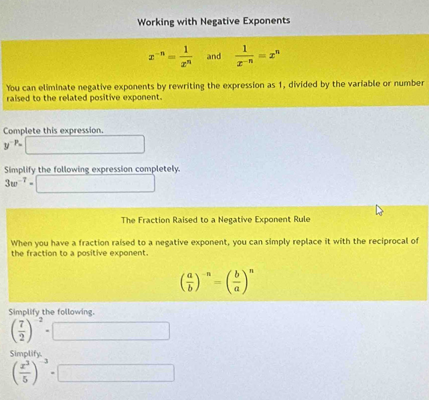 Working with Negative Exponents
x^(-n)= 1/x^n  and  1/x^(-n) =x^n
You can eliminate negative exponents by rewriting the expression as 1, divided by the variable or number 
raised to the related positive exponent. 
Complete this expression.
y^(-p)=
Simplify the following expression completely.
3w^(-7)= frac  1/2 
The Fraction Raised to a Negative Exponent Rule 
When you have a fraction raised to a negative exponent, you can simply replace it with the reciprocal of 
the fraction to a positive exponent.
( a/b )^-n=( b/a )^n
Simplify the following.
( 7/2 )^-2=
□ 
Simplify
( x^3/5 )^-3=| ∴ ∠ A∪ B≌ △ EDE=△ ABE