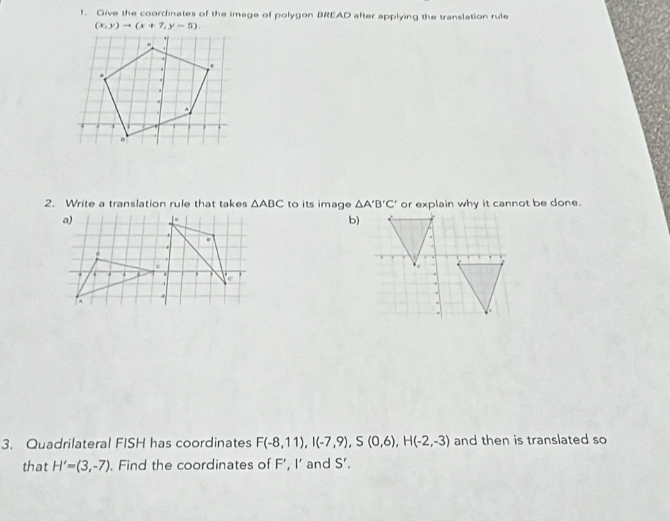 Give the coordinates of the image of polygon BREAD after applying the translation rule
(x,y)to (x+7,y-5). 
2. Write a translation rule that takes △ ABC to its image △ A'B'C' or explain why it cannot be done. 
b) 
3. Quadrilateral FISH has coordinates F(-8,11), I(-7,9), S(0,6), H(-2,-3) and then is translated so 
that H'=(3,-7). Find the coordinates of F', I' and S'.