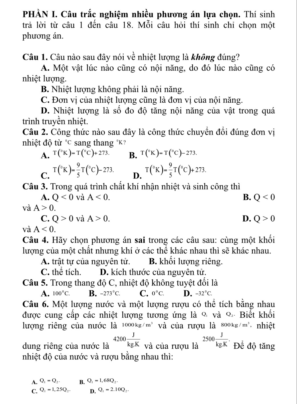 PHÀN I. Câu trắc nghiệm nhiều phương án lựa chọn. Thí sinh
trả lời từ câu 1 đến câu 18. Mỗi câu hỏi thí sinh chỉ chọn một
phương án.
Câu 1. Câu nào sau đây nói về nhiệt lượng là không đúng?
A. Một vật lúc nào cũng có nội năng, do đó lúc nào cũng có
nhiệt lượng.
B. Nhiệt lượng không phải là nội năng.
C. Đơn vị của nhiệt lượng cũng là đơn vị của nội năng.
D. Nhiệt lượng là số đo độ tăng nội năng của vật trong quá
trình truyền nhiệt.
Câu 2. Công thức nào sau đây là công thức chuyển đổi đúng đơn vị
nhiệt độ từ ^circ C sang thang ºK?
A. T(^circ K)=T(^circ C)+273. B. T(^circ K)=T(^circ C)-273.
C. T(^circ K)= 9/5 T(^circ C)-273.
D. T(^circ K)= 9/5 T(^circ C)+273.
Câu 3. Trong quá trình chất khí nhận nhiệt và sinh công thì
A. Q<0</tex> và A<0. B. Q<0</tex>
và A>0.
C. Q>0 và A>0. D. Q>0
và A<0.
Câu 4. Hãy chọn phương án sai trong các câu sau: cùng một khối
lượng của một chất nhưng khí ở các thể khác nhau thì sẽ khác nhau.
A. trật tự của nguyên tử. B. khối lượng riêng.
C. thể tích. D. kích thước của nguyên tử.
Câu 5. Trong thang độ C, nhiệt độ không tuyệt đối là
A. 100°C. B. -273°C. C. 0°C. D. -32°C.
Câu 6. Một lượng nước và một lượng rượu có thể tích bằng nhau
được cung cấp các nhiệt lượng tương ứng là % và % Biết khối
lượng riêng của nước là 1000kg/m^3 và của rượu là 800kg/m^3 , nhiệt
dung riêng của nước là 4200 J/kg.K  và của rượu là 2500 J/kg.K . Để độ tăng
nhiệt độ của nước và rượu bằng nhau thì:
A. Q_1=Q_2. B. Q_1=1,68Q_2.
C. Q_1=1,25Q_2. D. Q_1=2.10Q_2.