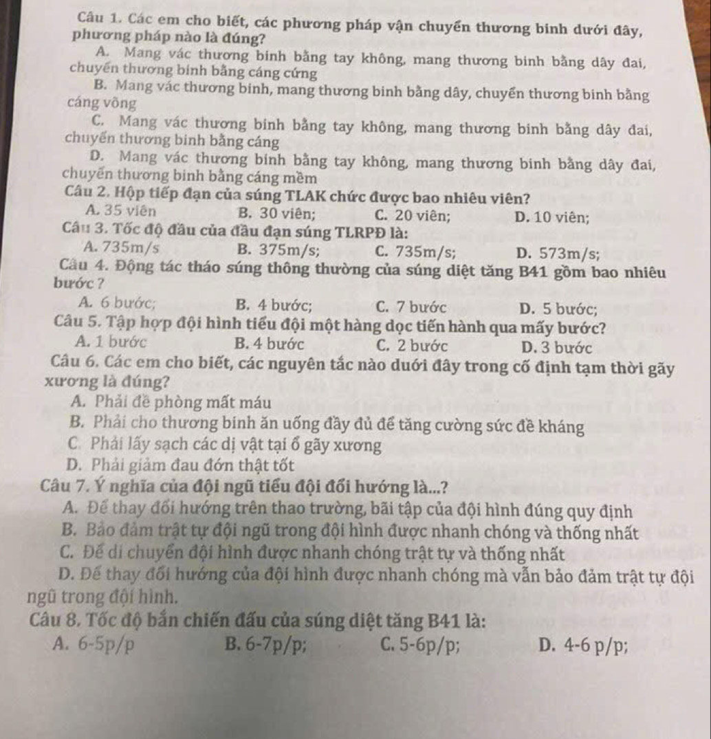 Các em cho biết, các phương pháp vận chuyển thương binh dưới đây,
phương pháp nào là đúng?
A. Mang vác thương binh bằng tay không, mang thương binh bằng dây đai,
chuyến thương binh bằng cáng cứng
B. Mang vác thương binh, mang thương binh bằng dây, chuyển thương binh bằng
cáng võng
C. Mang vác thương binh bằng tay không, mang thương binh bằng dây đai,
chuyển thương binh bằng cáng
D. Mang vác thương binh bằng tay không, mang thương binh bằng dây đai,
chuyến thương binh bằng cáng mềm
Câu 2. Hộp tiếp đạn của súng TLAK chức được bao nhiêu viên?
A. 35 viên B. 30 viên; C. 20 viên; D. 10 viên;
Câu 3. Tốc độ đầu của đầu đạn súng TLRPĐ là:
A. 735m/s B. 375m/s; C. 735m/s; D. 573m/s;
Cầu 4. Động tác tháo súng thông thường của súng diệt tăng B41 gồm bao nhiêu
bước ?
A. 6 bước; B. 4 bước; C. 7 bước D. 5 bước;
Câu 5. Tập hợp đội hình tiểu đội một hàng dọc tiến hành qua mấy bước?
A. 1 bước B. 4 bước C. 2 bước D. 3 bước
Câu 6. Các em cho biết, các nguyên tắc nào duới đây trong cố định tạm thời gãy
xương là đúng?
A. Phải đề phòng mất máu
B. Phải cho thương binh ăn uống đầy đủ để tăng cường sức đề kháng
C. Phải lấy sạch các dị vật tại ổ gãy xương
D. Phải giảm đau đớn thật tốt
Câu 7. Ý nghĩa của đội ngũ tiểu đội đổi hướng là...?
A. Để thay đổi hướng trên thao trường, bãi tập của đội hình đúng quy định
B. Bảo đảm trật tự đội ngũ trong đội hình được nhanh chóng và thống nhất
C. Để di chuyển đội hình được nhanh chóng trật tự và thống nhất
D. Để thay đối hướng của đội hình được nhanh chóng mà vẫn bảo đảm trật tự đội
ngũ trong đội hình.
Câu 8. Tốc độ bắn chiến đấu của súng diệt tăng B41 là:
A. 6-5p/p B. 6-7p/p; C. 5-6p/p; D. 4-6 p/p;