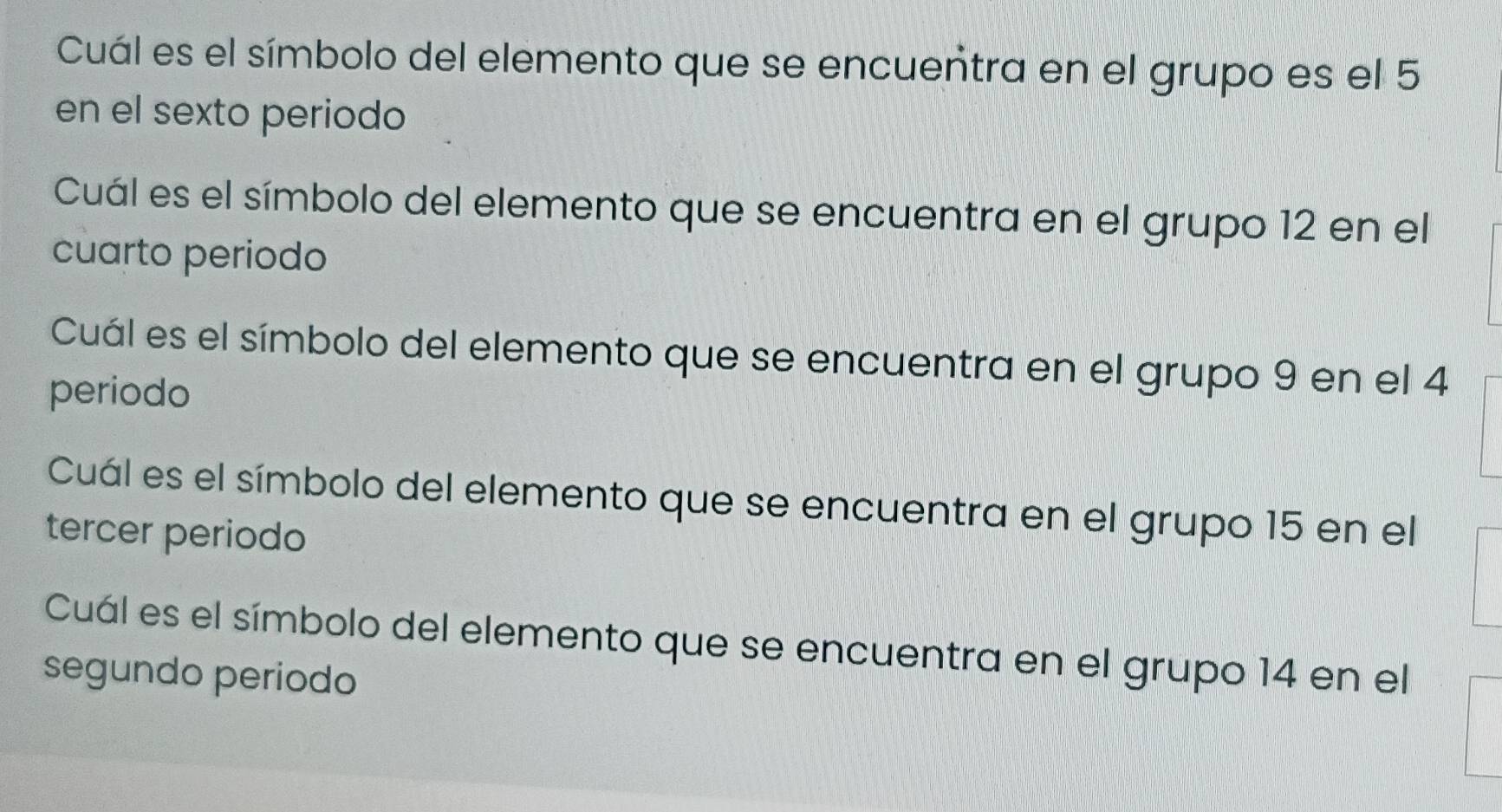 Cuál es el símbolo del elemento que se encuentra en el grupo es el 5
en el sexto periodo 
Cuál es el símbolo del elemento que se encuentra en el grupo 12 en el 
cuarto periodo 
Cuál es el símbolo del elemento que se encuentra en el grupo 9 en el 4
periodo 
Cuál es el símbolo del elemento que se encuentra en el grupo 15 en el 
tercer periodo 
Cuál es el símbolo del elemento que se encuentra en el grupo 14 en el 
segundo periodo