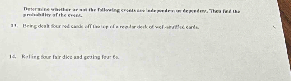 Determine whether or not the following events are independent or dependent. Then find the 
probability of the event. 
13. Being dealt four red cards off the top of a regular deck of well-shuffled cards. 
14. Rolling four fair dice and getting four 6s.