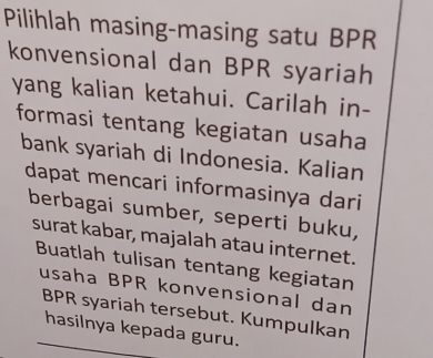 Pilihlah masing-masing satu BPR 
konvensional dan BPR syariah 
yang kalian ketahui. Carilah in- 
formasi tentang kegiatan usaha 
bank syariah di Indonesia. Kalian 
dapat mencari informasinya dari 
berbagai sumber, seperti buku, 
surat kabar, majalah atau internet. 
Buatlah tulisan tentang kegiatan 
usaha BPR konvensional dan 
BPR syariah tersebut. Kumpulkan 
hasilnya kepada guru.