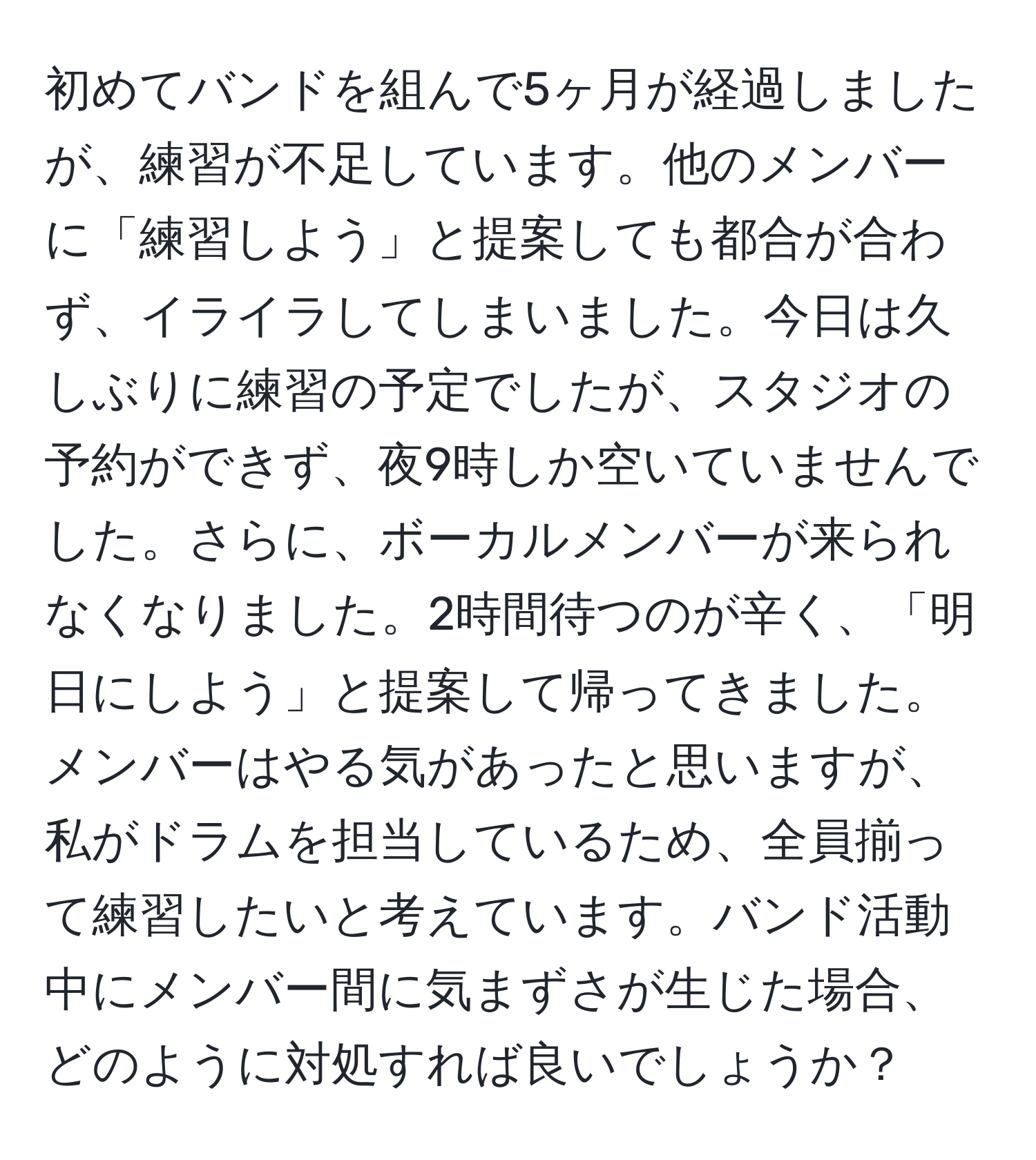 初めてバンドを組んで5ヶ月が経過しましたが、練習が不足しています。他のメンバーに「練習しよう」と提案しても都合が合わず、イライラしてしまいました。今日は久しぶりに練習の予定でしたが、スタジオの予約ができず、夜9時しか空いていませんでした。さらに、ボーカルメンバーが来られなくなりました。2時間待つのが辛く、「明日にしよう」と提案して帰ってきました。メンバーはやる気があったと思いますが、私がドラムを担当しているため、全員揃って練習したいと考えています。バンド活動中にメンバー間に気まずさが生じた場合、どのように対処すれば良いでしょうか？