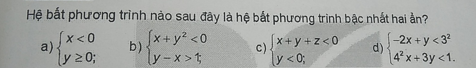 Hệ bất phương trình nào sau đây là hệ bắt phương trình bậc nhất hai ẩn?
a) beginarrayl x<0 y≥ 0;endarray. b) beginarrayl x+y^2<0 y-x>1;endarray. beginarrayl x+y+z<0 y<0;endarray. d) beginarrayl -2x+y<3^2 4^2x+3y<1.endarray.
c)