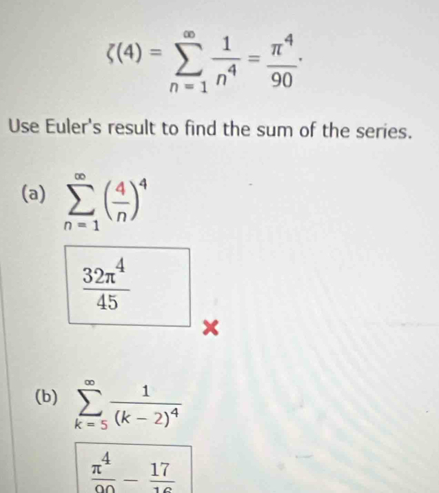 xi (4)=sumlimits _(n=1)^(∈fty) 1/n^4 = π^4/90 ·
Use Euler's result to find the sum of the series. 
(a) sumlimits _(n=1)^(∈fty)( 4/n )^4
 32π^4/45 
x 
(b) sumlimits _(k=5)^(∈fty)frac 1(k-2)^4
 π^4/90 - 17/16 