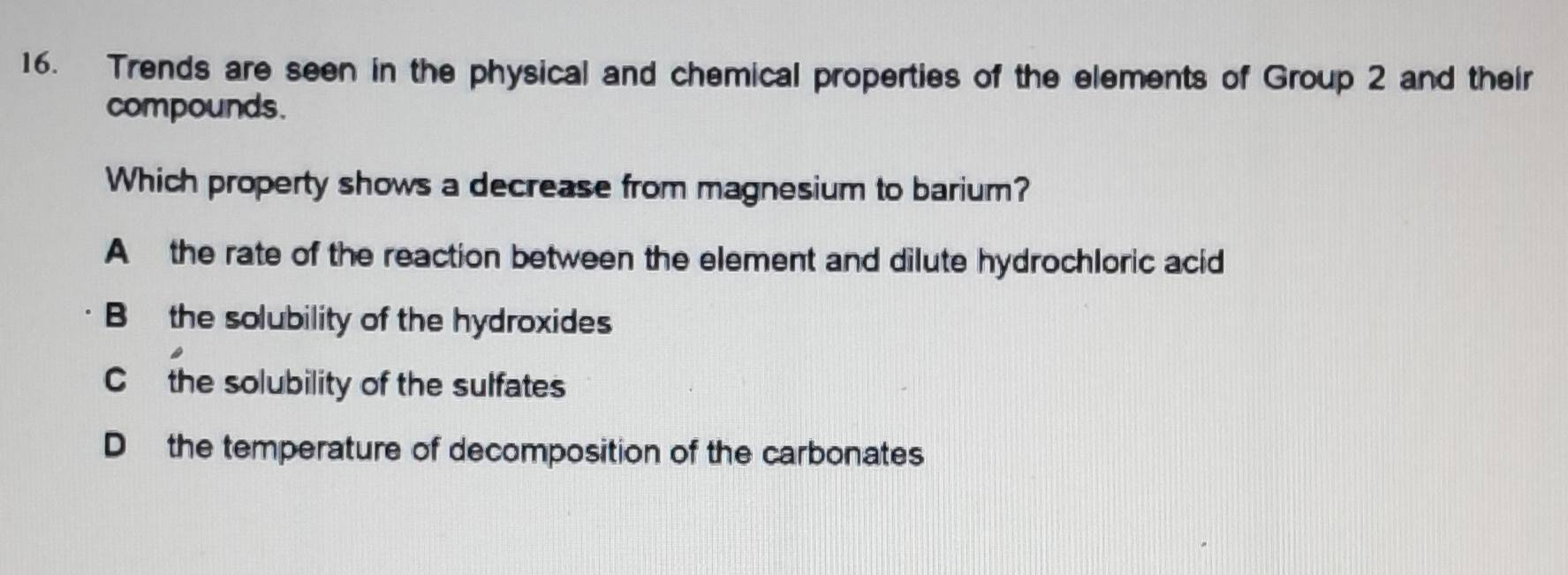 Trends are seen in the physical and chemical properties of the elements of Group 2 and their
compounds.
Which property shows a decrease from magnesium to barium?
A the rate of the reaction between the element and dilute hydrochloric acid
B the solubility of the hydroxides
C the solubility of the sulfates
D the temperature of decomposition of the carbonates