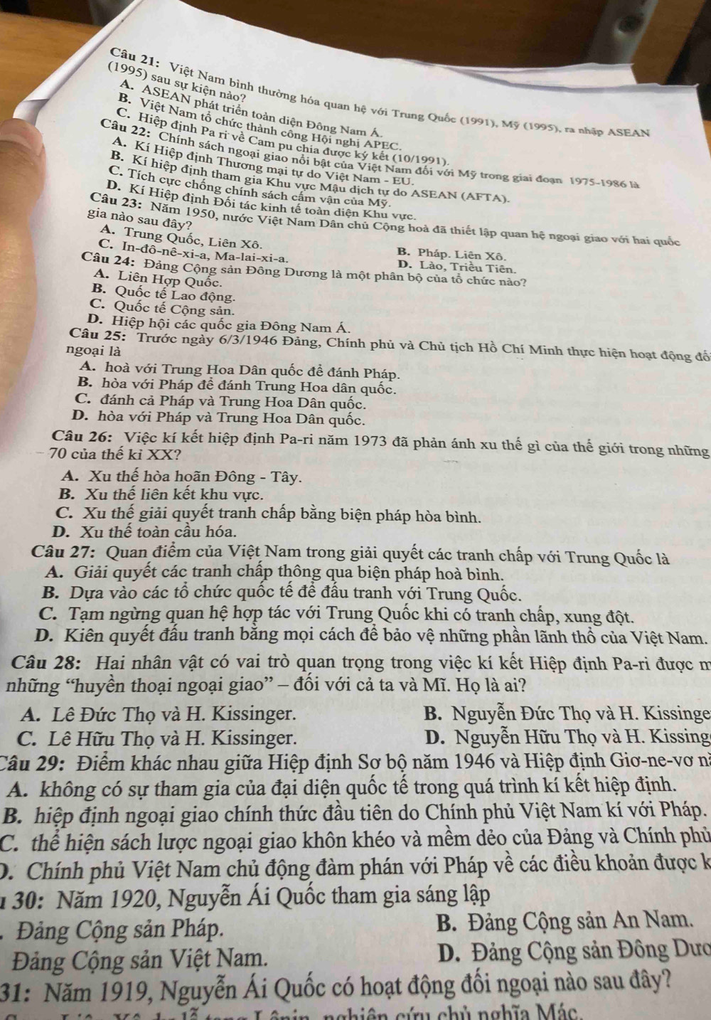 (1995) sau sự kiện nào?
Câu 21: Việt Nam binh thường hóa quan hệ với Trung Quốc (1991), Mỹ (1995), ra nhập ASEAN
A. ASEAN phát triển toàn diện Đông Nam Á
B. Việt Nam tổ chức thành công Hội nghị APEC.
C. Hiệp định Pa ri về Cam pu chia được ký kết (10/1991)
Câu 22: Chính sách ngoại giao nổi bật của Việt Nam đổi với Mỹ trong giai đoạn 1975-1986 là
A. Kí Hiệp định Thương mại tự do Việt Nam - EU
B. Kí hiệp định tham gia Khu vực Mậu dịch tự do ASEAN (AFTA).
C. Tích cực chống chính sách cảm vận của Mỹ.
D. Kí Hiệp định Đối tác kinh tế toàn diện Khu vực.
gia nào sau đây?
Câu 23: Năm 1950, nước Việt Nam Dân chủ Cộng hoà đã thiết lập quan hệ ngoại giao với hai quốc
A. Trung Quốc, Liên Xô. B. Pháp. Liên Xô.
C. In-đô-nê-xi-a, Ma-lai-xi-a. D. Lào, Triều Tiên.
Câu 24: Đảng Cộng sản Đồng Dương là một phân bộ của tổ chức nào?
A. Liên Hợp Quốc.
B. Quốc tế Lao động.
C. Quốc tế Cộng sản.
D. Hiệp hội các quốc gia Đông Nam Á.
Câu 25: Trước ngày 6/3/1946 Đảng, Chính phủ và Chủ tịch Hồ Chí Minh thực hiện hoạt động đổ
ngoại là
A. hoà với Trung Hoa Dân quốc để đánh Pháp.
B. hòa với Pháp để đánh Trung Hoa dân quốc.
C. đánh cả Pháp và Trung Hoa Dân quốc.
D. hòa với Pháp và Trung Hoa Dân quốc.
Câu 26: Việc kí kết hiệp định Pa-ri năm 1973 đã phản ánh xu thế gì của thế giới trong những
70 của thế kỉ XX?
A. Xu thế hòa hoãn Đông - Tây.
B. Xu thế liên kết khu vực.
C. Xu thế giải quyết tranh chấp bằng biện pháp hòa bình.
D. Xu thế toàn cầu hóa.
Câu 27: Quan điểm của Việt Nam trong giải quyết các tranh chấp với Trung Quốc là
A. Giải quyết các tranh chấp thông qua biện pháp hoà bình.
B. Dựa vào các tổ chức quốc tế để đấu tranh với Trung Quốc.
C. Tạm ngừng quan hệ hợp tác với Trung Quốc khi có tranh chấp, xung đột.
D. Kiên quyết đấu tranh bằng mọi cách để bảo vệ những phần lãnh thổ của Việt Nam.
Câu 28: Hai nhân vật có vai trò quan trọng trong việc kí kết Hiệp định Pa-ri được m
những “huyền thoại ngoại giao” — đối với cả ta và Mĩ. Họ là ai?
A. Lê Đức Thọ và H. Kissinger.  B. Nguyễn Đức Thọ và H. Kissinge
C. Lê Hữu Thọ và H. Kissinger. D. Nguyễn Hữu Thọ và H. Kissing
Câu 29: Điểm khác nhau giữa Hiệp định Sơ bộ năm 1946 và Hiệp định Giơ-ne-vơ nà
A. không có sự tham gia của đại diện quốc tế trong quá trình kí kết hiệp định.
B. hiệp định ngoại giao chính thức đầu tiên do Chính phủ Việt Nam kí với Pháp.
C. thể hiện sách lược ngoại giao khôn khéo và mềm dẻo của Đảng và Chính phủ
D. Chính phủ Việt Nam chủ động đàm phán với Pháp về các điều khoản được k
1 30: Năm 1920, Nguyễn Ái Quốc tham gia sáng lập
Đảng Cộng sản Pháp. B. Đảng Cộng sản An Nam.
Đảng Cộng sản Việt Nam. D. Đảng Cộng sản Đông Dưo
31: Năm 1919, Nguyễn Ái Quốc có hoạt động đối ngoại nào sau đây?
nghiên cứu chủ nghĩa Mác