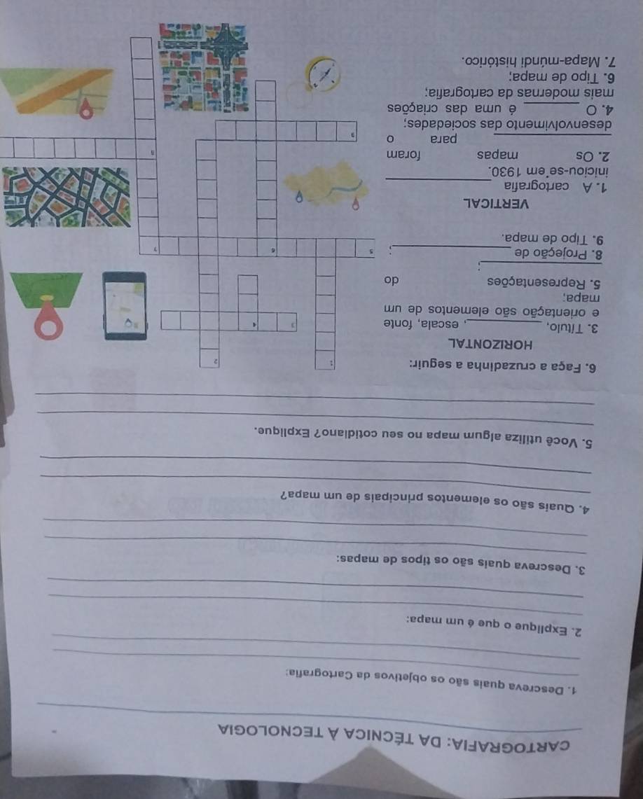 CARTOGRAFIA: DA TÉCNICA À TECNOLOGIA 
_ 
1. Descreva quais são os objetivos da Cartografia: 
_ 
_ 
2. Explique o que é um mapa: 
_ 
_ 
3. Descreva quais são os tipos de mapas: 
_ 
_ 
4. Quais são os elementos principais de um mapa? 
_ 
_ 
5. Você utiliza algum mapa no seu cotidiano? Explique. 
_ 
6. Faça a cruzadinha a seguir: 
HORIZONTAL 
3. Título, _, escala, font 
e orientação são elementos de um 
mapa; 
5. Representações d 
_ 
8. Projeção de 
_ 
9. Tipo de mapa. 
VERTICAL 
1. A cartografia_ 
iniciou-se'em 1930. 
2. Os mapas foram 
_ 
para 
desenvolvimento das sociedades; 
4. 0 _é uma das criações 
mais modernas da cartografia; 
6. Tipo de mapa; 
7. Mapa-múndi histórico.