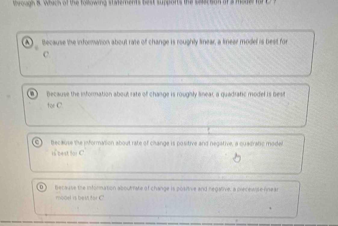 through 8. Which of the following statements best supports the selection of a model for D f
A Because the information about rate of change is roughly linear, a linear model is best for
C.
D Because the information about rate of change is roughly linear, a quadratic model is best
for C.
Because the information about rate of change is positive and negative, a quadratic model
is best for C
D Because the information about rate of change is positive and negative, a piecewise-linear
model is best for C