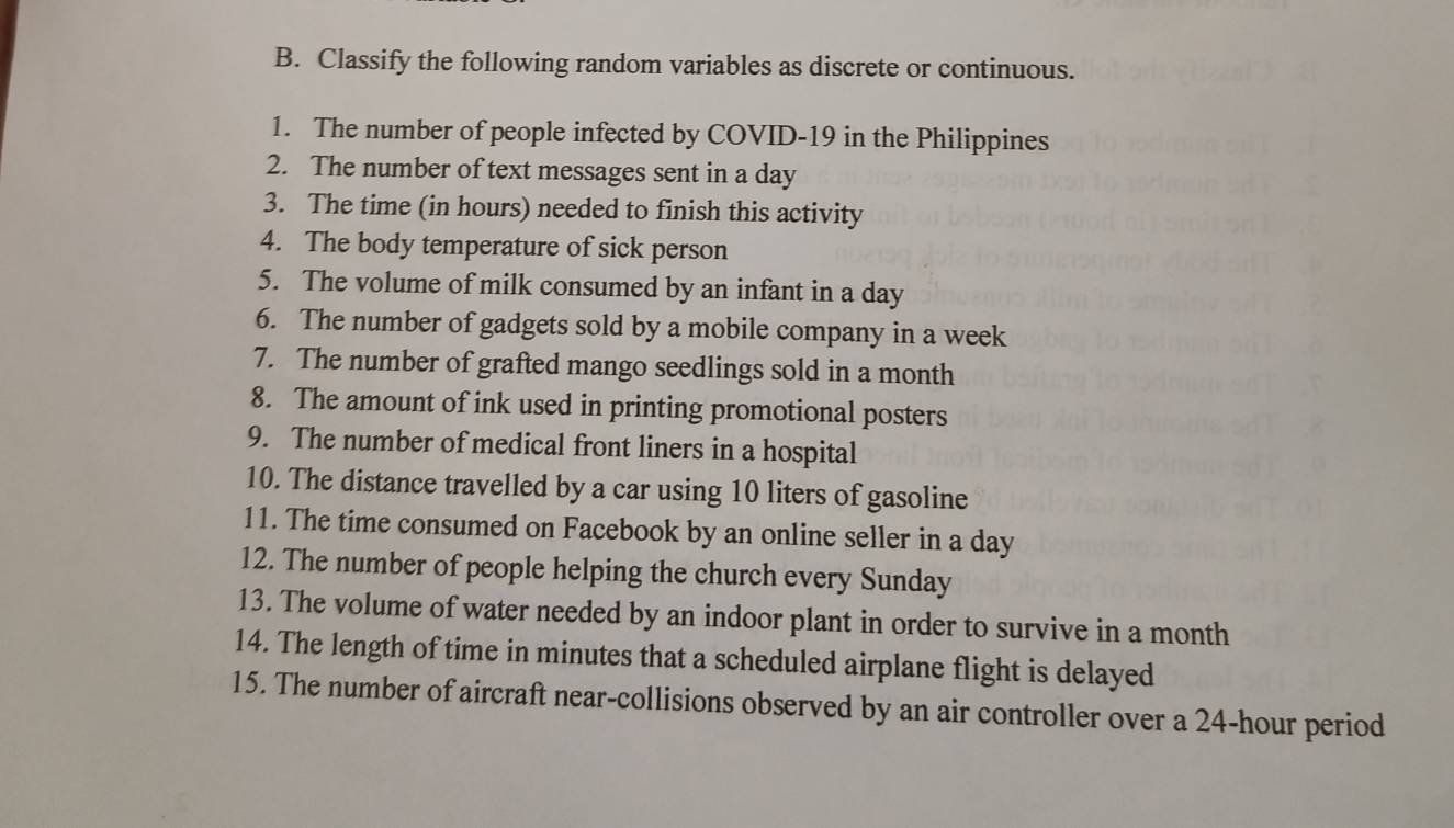 Classify the following random variables as discrete or continuous. 
1. The number of people infected by COVID-19 in the Philippines 
2. The number of text messages sent in a day
3. The time (in hours) needed to finish this activity 
4. The body temperature of sick person 
5. The volume of milk consumed by an infant in a day
6. The number of gadgets sold by a mobile company in a week
7. The number of grafted mango seedlings sold in a month
8. The amount of ink used in printing promotional posters 
9. The number of medical front liners in a hospital 
10. The distance travelled by a car using 10 liters of gasoline 
11. The time consumed on Facebook by an online seller in a day
12. The number of people helping the church every Sunday 
13. The volume of water needed by an indoor plant in order to survive in a month
14. The length of time in minutes that a scheduled airplane flight is delayed 
15. The number of aircraft near-collisions observed by an air controller over a 24-hour period