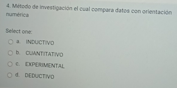 Método de investigación el cual compara datos con orientación
numérica
Select one:
a. INDUCTIVO
b. CUANTITATIVO
c. EXPERIMENTAL
d. DEDUCTIVO