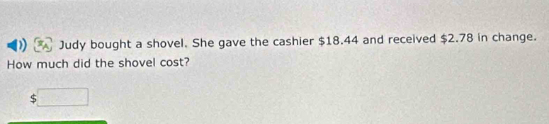 Judy bought a shovel. She gave the cashier $18.44 and received $2.78 in change. 
How much did the shovel cost? 
S