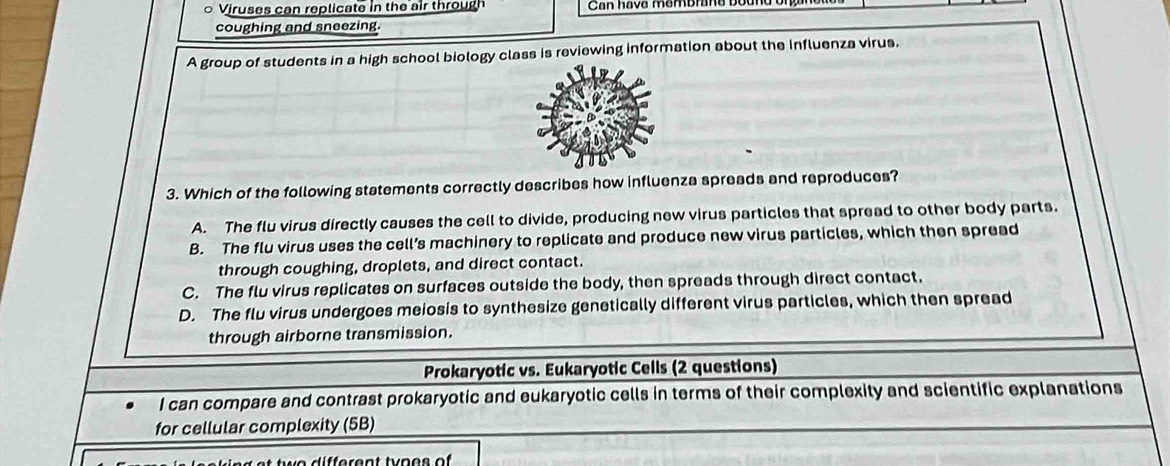 Viruses can replicate in the air through Can hava membrane D
coughing and sneezing.
A group of students in a high school biology class is reviewing information about the influenza virus.
3. Which of the following statements correctly describes how influenza spreads and reproduces?
A. The flu virus directly causes the cell to divide, producing new virus particles that spread to other body parts.
B. The flu virus uses the cell’s machinery to replicate and produce new virus particles, which then spread
through coughing, droplets, and direct contact.
C. The flu virus replicates on surfaces outside the body, then spreads through direct contact.
D. The flu virus undergoes meiosis to synthesize genetically different virus particles, which then spread
through airborne transmission.
Prokaryotic vs. Eukaryotic Cells (2 questions)
I can compare and contrast prokaryotic and eukaryotic cells in terms of their complexity and scientific explanations
for cellular complexity (5B)