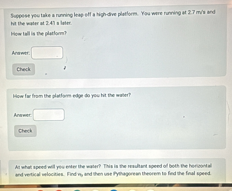 Suppose you take a running leap off a high-dive platform. You were running at 2.7 m/s and 
hit the water at 2.41 s later. 
How tall is the platform? 
Answer: □ 
Check 
How far from the platform edge do you hit the water? 
Answer: □ 
Check 
At what speed will you enter the water? This is the resultant speed of both the horizontal 
and vertical velocities. Find vry and then use Pythagorean theorem to find the final speed.