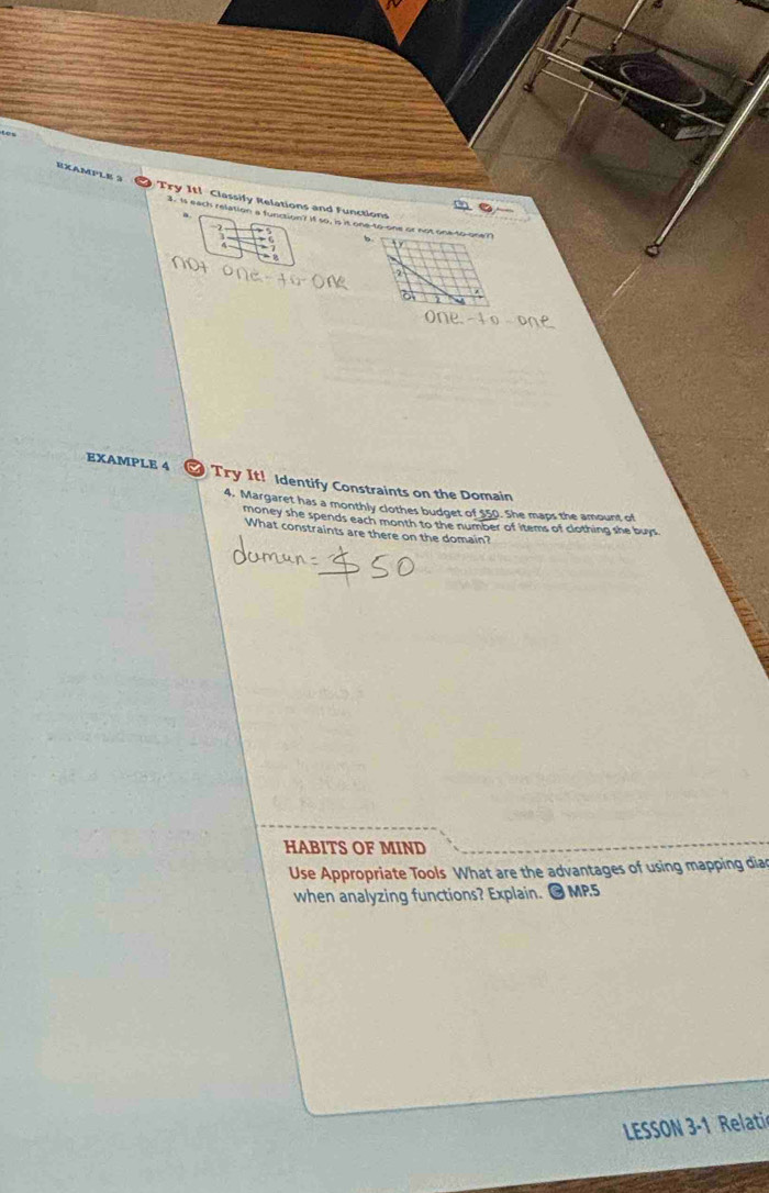 EXAMPLe 3 
Try It! Classify Relations and Functions 
3. Is eack relation a function? If so, is it one-to-one or not one-to-one? 
2 
EXAMPLE 4 Try It! Identify Constraints on the Domain 
4. Margaret has a monthly clothes budget of $50. She maps the amount of 
money she spends each month to the number of items of clothing she buys. 
What constraints are there on the domain? 
HABITS OF MIND 
Use Appropriate Tools What are the advantages of using mapping diad 
when analyzing functions? Explain. ● MP.5 
LESSON 3-1 Relati