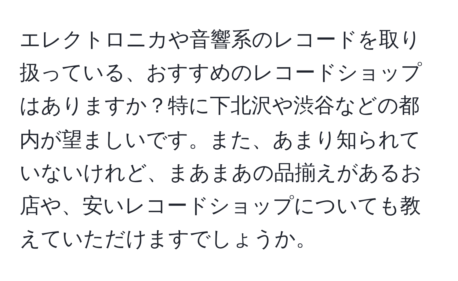 エレクトロニカや音響系のレコードを取り扱っている、おすすめのレコードショップはありますか？特に下北沢や渋谷などの都内が望ましいです。また、あまり知られていないけれど、まあまあの品揃えがあるお店や、安いレコードショップについても教えていただけますでしょうか。