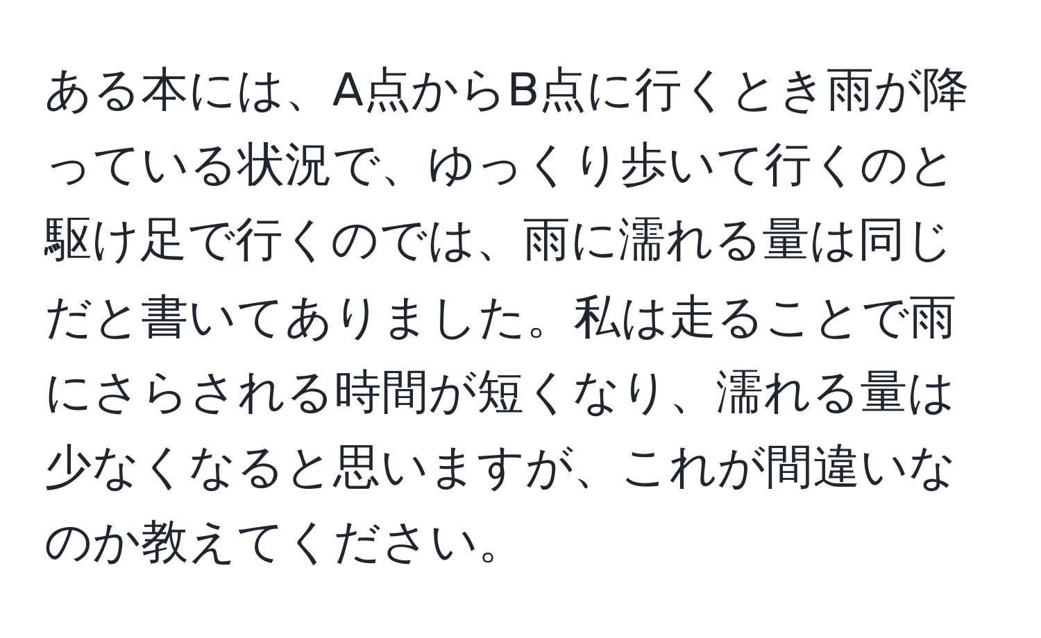 ある本には、A点からB点に行くとき雨が降っている状況で、ゆっくり歩いて行くのと駆け足で行くのでは、雨に濡れる量は同じだと書いてありました。私は走ることで雨にさらされる時間が短くなり、濡れる量は少なくなると思いますが、これが間違いなのか教えてください。