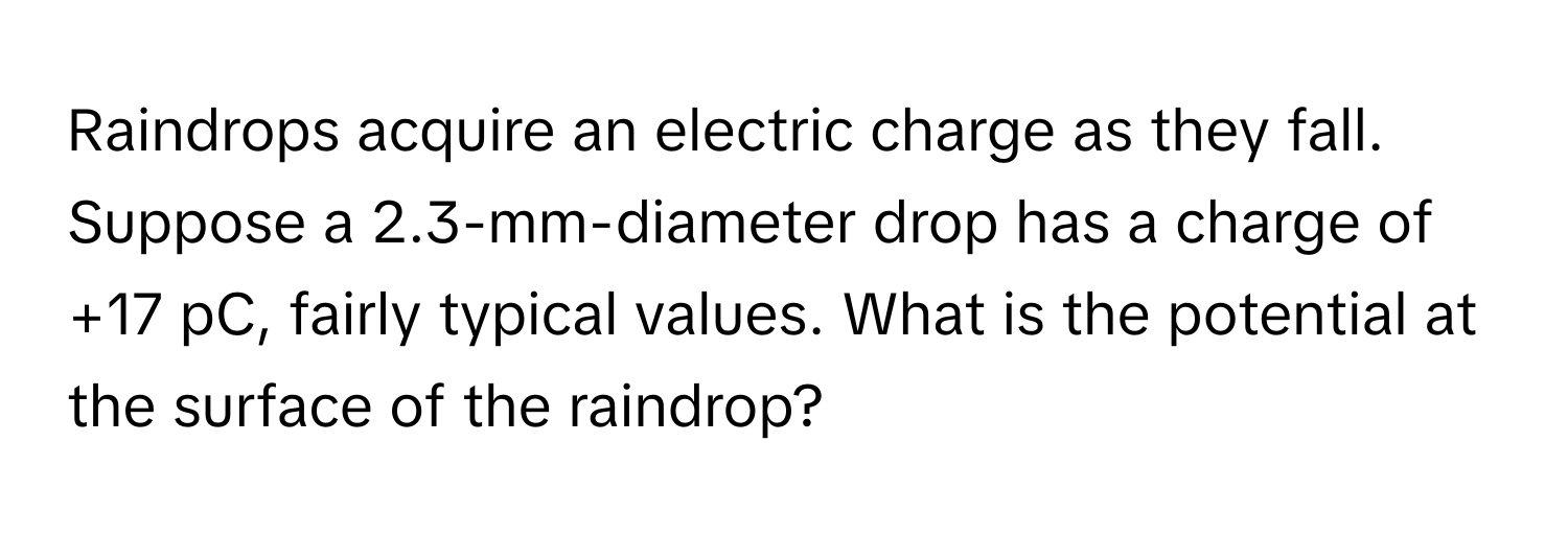 Raindrops acquire an electric charge as they fall. Suppose a 2.3-mm-diameter drop has a charge of +17 pC, fairly typical values. What is the potential at the surface of the raindrop?