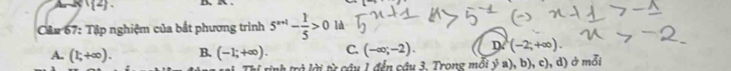 (2) 
Cập 67: Tập nghiệm của bất phương trình 5^(x+1)- 1/5 >0 là
B.
A. (1;+∈fty ). (-1;+∈fty ).
D
C. (-∈fty ;-2). (-2;+∈fty ). 
ch trở lời từ câu 1 đến câu 3. Trong mỗi ý a), b), c), d) ở mỗi