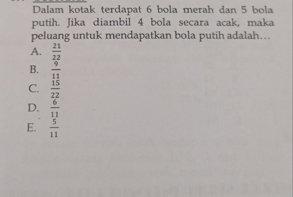 Dalam kotak terdapat 6 bola merah dan 5 bola
putih. Jika diambil 4 bola secara acak, maka
peluang untuk mendapatkan bola putih adalah...
A.  21/22 
B.  9/11 
C.  15/22 
D.  6/11 
E.  5/11 