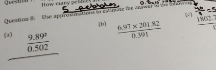 Question ) How many pebbles 
Question 8: Use approximations to estimate the answer to the following 
(c) 1802.° 
(b)  (6.97* 201.82)/0.391 
frac 

beginarrayr 9.89^2 0.502 hline endarray