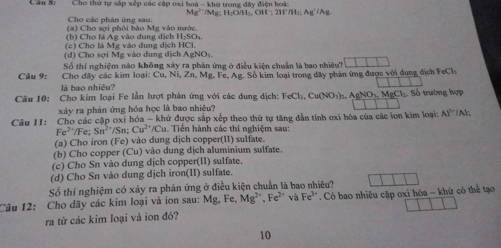 Cho thứ tự sắp xếp các cặp oxi hoá - khử trong dãy điện hoá:
Mg^(2+) /Mg H_2O/H_2,OH^-;2H^+/H_2;Ag^+/Ag.
Cho các phản ứng sau:
(a) Cho sợi phôi bào Mg vào nước.
(b) Cho lá Ag vào dung dịch H_2SO_4.
(c) Cho lá Mg vào dung dịch HCl.
(d) Cho sợi Mg vào dung dịch AgNO_3.
□
Số thí nghiệm nào không xảy ra phản ứng ở điều kiện chuẩn là bao nhiêu?
Câu 9: Cho dãy các kim loại: Cu, N_1,Zn 、 Mg,Fe,Ag g. Số kim loại trong dãy phản ứng được với dung dịch FeCl_3
là bao nhiêu?
Câu 10: Cho kim loại Fe lần lượt phản ứng với các dung dịch: FeCl_3,Cu(NO_3)_2,AgNO_3,MgCl_2. Số trường hợp
xảy ra phản ứng hóa học là bao nhiêu?
Câu 11: Cho các cặp oxi hóa - khử được sắp xếp theo thứ tự tăng dần tính oxi hóa của các ion kim loại: Al^(3+) /Al;
Fe^(2+)/Fe; Sn^(2+)/Sn;Cu^(2+)/Cu. Tiến hành các thí nghiệm sau:
(a) Cho iron (Fe) vào dung dịch copper(II) sulfate.
(b) Cho copper (Cu) vào dung dịch aluminium sulfate.
(c) Cho Sn vào dung dịch copper(II) sulfate.
(d) Cho Sn vào dung dịch iron(II) sulfate.
Số thí nghiệm có xảy ra phản ứng ở điều kiện chuẩn là bao nhiêu?
Câu 12: Cho dãy các kim loại và ion sau: Mg, Fe, Mg^(2+),Fe^(2+) và Fe^(3+). Có bao nhiêu cặp oxi hóa - khử có thể tạo
ra từ các kim loại và ion đó?
10