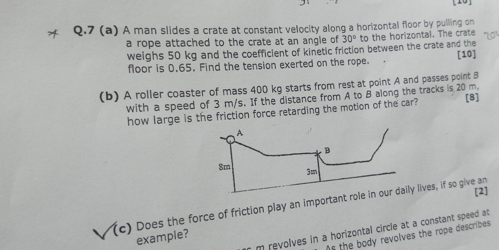 [10] 
Q.7 (a) A man slides a crate at constant velocity along a horizontal floor by pulling on 
a rope attached to the crate at an angle of 30° to the horizontal. The crate 
weighs 50 kg and the coefficient of kinetic friction between the crate and the 
[10] 
floor is 0.65. Find the tension exerted on the rope. 
(b) A roller coaster of mass 400 kg starts from rest at point A and passes point B
with a speed of 3 m/s. If the distance from A to B along the tracks is 20 m. 
how large is the friction force retarding the motion of the car? 
[8] 
[2] 
(c) Does the force of friction play an importantlives, if so give an 
m revolves in a horizontal circle at a constant speed at 
As the body revolves the rope describes 
example?