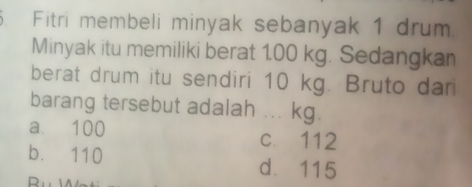 Fitri membeli minyak sebanyak 1 drum
Minyak itu memiliki berat 100 kg. Sedangkan
berat drum itu sendiri 10 kg. Bruto dari
barang tersebut adalah ... kg.
a. 100
c. 112
b. 110
d. 115