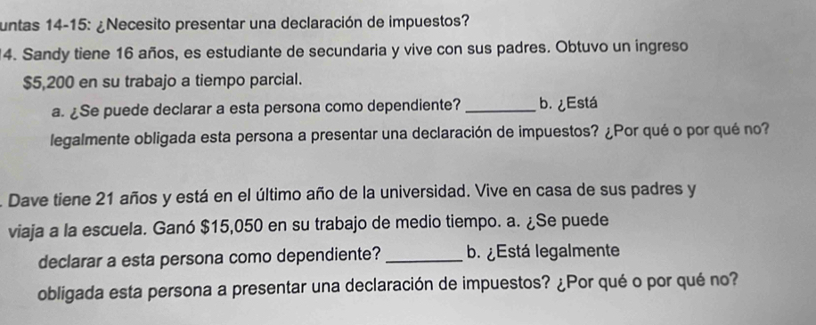 untas 14-15: ¿Necesito presentar una declaración de impuestos? 
14. Sandy tiene 16 años, es estudiante de secundaria y vive con sus padres. Obtuvo un ingreso
$5,200 en su trabajo a tiempo parcial. 
a. ¿Se puede declarar a esta persona como dependiente? _b. ¿Está 
legalmente obligada esta persona a presentar una declaración de impuestos? ¿Por qué o por qué no? 
A Dave tiene 21 años y está en el último año de la universidad. Vive en casa de sus padres y 
viaja a la escuela. Ganó $15,050 en su trabajo de medio tiempo. a. ¿Se puede 
declarar a esta persona como dependiente? _b. ¿Está legalmente 
obligada esta persona a presentar una declaración de impuestos? ¿Por qué o por qué no?