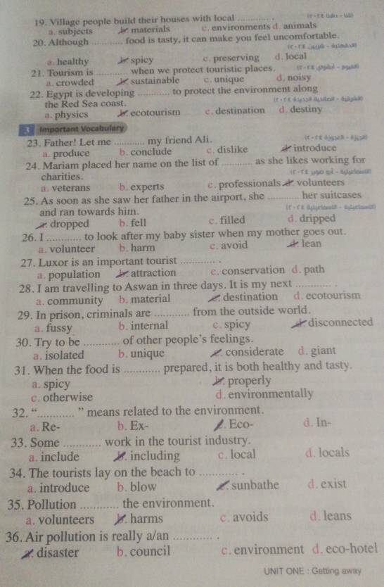 Village people build their houses with local_
a. subjects   materials c .  environments d. animals
20. Although _food is tasty, it can make you feel uncomfortable.
a. healthy J spicy c. preserving d.Iocal
21. Tourism is _when we protect touristic places. 17 - 1 8  snled  -  pan
a. crowded b sustainable c. unique d. noisy
22. Egypt is developing_ to protect the environment along
the Red Sea coast. 1e + C e Si dubro - d 2d0
a. physics b ecotourism c. destination d. destiny
Important Vocabulary
23. Father! Let me _my friend Ali. introduce (t -ttōyzB -6jç2)
a. produce b. conclude c. dislike *
24. Mariam placed her name on the list of _as she likes working for
charities. (fī tē yào què - sn8)
a . veterans b. experts c. professionals d. volunteers
25. As soon as she saw her father in the airport, she _her suitcases
and ran towards him.
dropped b. fell c. filled d . dripped
26. I _to look after my baby sister when my mother goes out.
a. volunteer b. harm c. avoid d. lean
27. Luxor is an important tourist _.
a. population b. attraction c. conservation d. path
28. I am travelling to Aswan in three days. It is my next_
a. community b. material e. destination d. ecotourism
29. In prison, criminals are _from the outside world.
a. fussy b. internal c. spicy d. disconnected
30. Try to be _of other people’s feelings.
a. isolated b. unique c. considerate d.giant
31. When the food is _a prepared, it is both healthy and tasty.
a. spicy. properly
c. otherwise d.environmentally
32. “_ ' means related to the environment.
a. Re- b. Ex-. Eco- d. In-
33. Some _work in the tourist industry.
a. include D. including c. local d. locals
34. The tourists lay on the beach to_
a. introduce b. blow 2 . sunbathe d.exist
35. Pollution _the environment.
a. volunteers b. harms c. avoids d. leans
36. Air pollution is really a/an _ 
2. disaster b.council c. environment d. eco-hotel
UNIT ONE : Getting away