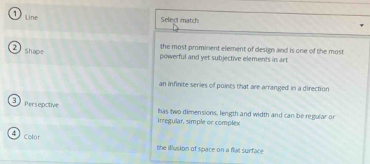 Line
Select match
2 shape
the most prominent element of design and is one of the most
powerful and yet subjective elements in art
an infinite series of points that are arranged in a direction
3 Persepctive
has two dimensions, length and width and can be regular or
irregular, simple or complex
Color
the illusion of space on a flat surface