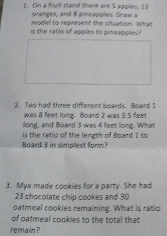 On a fruit stand there are 5 apples, 13
oranges, and 8 pineapples. Draw a 
model to represent the situation. What 
is the ratio of apples to pineapples? 
2. Tao had three different boards. Board 1
was 8 feet long. Board 2 was 3.5 feet
long, and Board 3 was 4 feet long. What 
is the ratio of the length of Board 1 to 
Board 3 in simplest form? 
3. Mya made cookies for a party. She had
23 chocolate chip cookes and 30
oatmeal cookies remaining. What is ratio 
of oatmeal cookies to the total that 
remain?