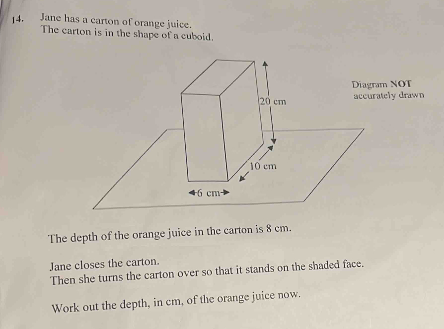 Jane has a carton of orange juice. 
The carton is in the shape of a cuboid. 
Diagram NOT 
accurately drawn 
The depth of the orange juice in the carton is 8 cm. 
Jane closes the carton. 
Then she turns the carton over so that it stands on the shaded face. 
Work out the depth, in cm, of the orange juice now.