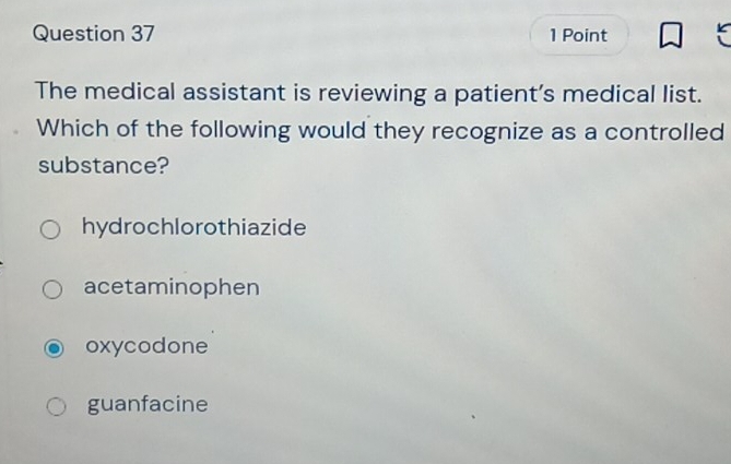 The medical assistant is reviewing a patient’s medical list.
Which of the following would they recognize as a controlled
substance?
hydrochlorothiazide
acetaminophen
oxycodone
guanfacine