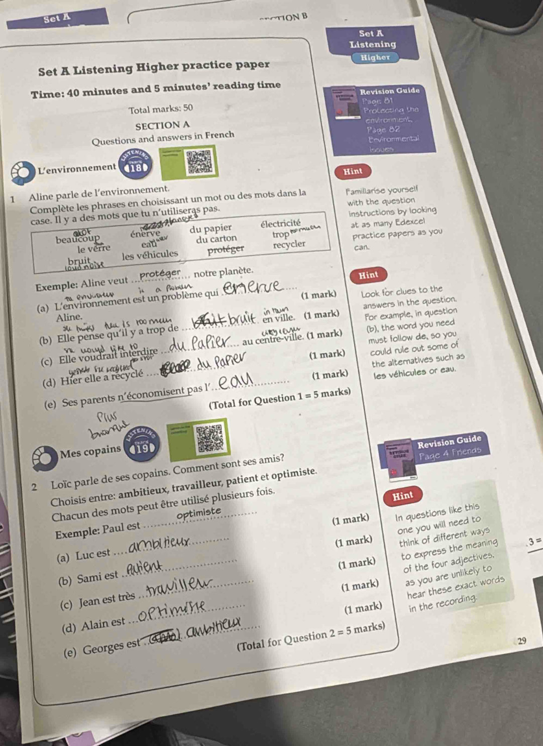 Set A
SRCTION B
Set A
Listening
Higher
Set A Listening Higher practice paper
Time: 40 minutes and 5 minutes’ reading time
Revision Guide
Total marks: 50 Prolecting the Page 81
SECTION A environment
Questions and answers in French Page 82
Pevironmental
Isoves
Lenvironnement 4180
Hint
1 Aline parle de l’environnement.
Complète les phrases en choisissant un mot ou des mots dans la Famillarise yourself
case. Il y a des mots que tu n'utiliseras pas. with the question
instructions by looking
du papier électricité
le verre du carton troprmuc at as many Edexcel
beaucoup
practice papers as you
les véhicules protéger recycler can.
Exemple: Aline veut . protéger  notre planète.
Hint
A envo t i a bun
Aline. (1 mark) Look for clues to the
(a) L'environnement est un problème qui
in run
s ro me en ville. (1 mark) answers in the question.
(b) Elle pense qu'il y a trop de _For example, in question
   
must follow de, so you
(c) Elle voudrait interdire _au centre-ville. (1 mark) (b), the word you need
       
the alternatives such as
(d) Hier elle a récyclé __(1 mark) could rule out some of
(e) Ses parents n'économisent pas l'. (1 mark) les véhicules or eau.
(Total for Question 1=5 marks)
Revision Guide
Mes copains
2 Loïc parle de ses copains. Comment sont ses amis?
Choisis entre: ambitieux, travailleur, patient et optimiste. Page 4 Friends
Chacun des mots peut être utilisé plusieurs fois.
Hint
(1 mark) In questions like this
Exemple: Paul est _optimiste
one you will need to
(b) Sami est_ (1 mark) think of different ways
(a) Luc est_
(1 mark) to express the meaning 3=
of the four adjectives,
as you are unlikely to
hear these exact words
(c) Jean est très
(d) Alain est __(1 mark)
(e) Georges est ._ (1 mark) in the recording.
(Total for Question 2=5 marks)
29