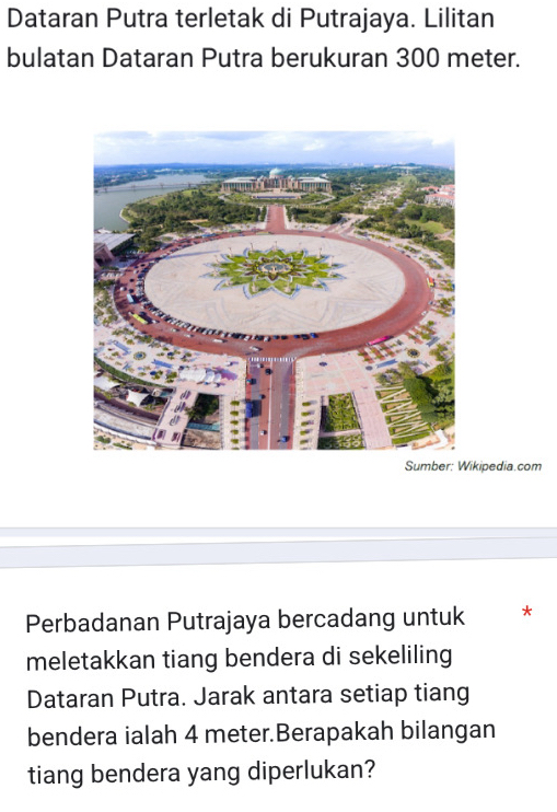 Dataran Putra terletak di Putrajaya. Lilitan 
bulatan Dataran Putra berukuran 300 meter. 
Sumber: Wikipedia.com 
Perbadanan Putrajaya bercadang untuk * 
meletakkan tiang bendera di sekeliling 
Dataran Putra. Jarak antara setiap tiang 
bendera ialah 4 meter.Berapakah bilangan 
tiang bendera yang diperlukan?