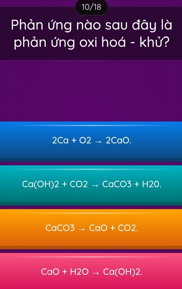 10/18
Phản ứng nào sau đây là
phản ứng oxi hoá - khử?
2Ca+O2to 2CaO.
Ca(OH)2+CO2to CaCO3+H2O.
CaCO3to CaO+CO2.
CaO+H2Oto Ca(OH)2.