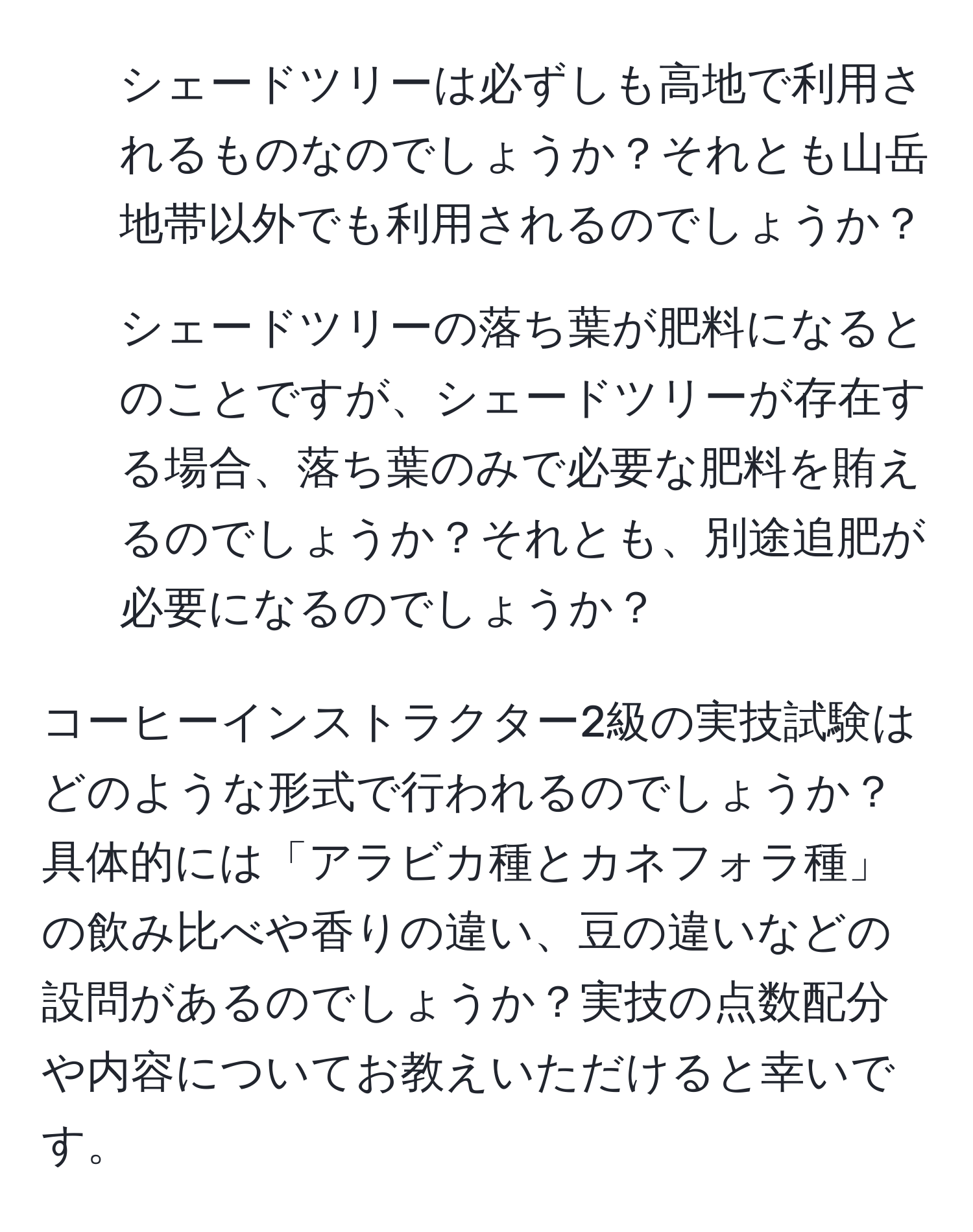 シェードツリーは必ずしも高地で利用されるものなのでしょうか？それとも山岳地帯以外でも利用されるのでしょうか？  
2. シェードツリーの落ち葉が肥料になるとのことですが、シェードツリーが存在する場合、落ち葉のみで必要な肥料を賄えるのでしょうか？それとも、別途追肥が必要になるのでしょうか？  

コーヒーインストラクター2級の実技試験はどのような形式で行われるのでしょうか？具体的には「アラビカ種とカネフォラ種」の飲み比べや香りの違い、豆の違いなどの設問があるのでしょうか？実技の点数配分や内容についてお教えいただけると幸いです。