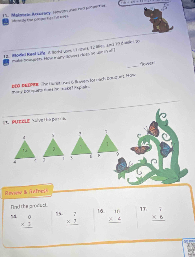 Maintain Accuracy Newton uses two properties. (18+27)+12=27
Identify the properties he uses. 
12. Model Real Life A florist uses 11 roses, 12 lilies, and 19 daisies to 
_ 
make bouquets. How many flowers does he use in all? 
flowers 
DIG DEEPER The florist uses 6 flowers for each bouquet. How 
many bouquets does he make? Explain. 
13. PUZZLE Solve the puzzle. 
2 
C 
？ 
8 9 
Review & Refresh 
Find the product. 
15. 16. 17. 
14. beginarrayr 0 * 3 hline endarray beginarrayr 7 * 7 hline endarray beginarrayr 10 * 4 hline endarray beginarrayr 7 * 6 hline endarray
GO DIGI