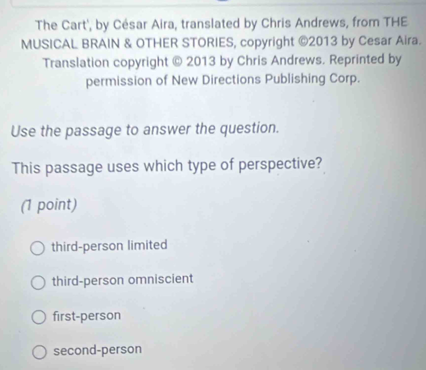 The Cart', by César Aira, translated by Chris Andrews, from THE
MUSICAL BRAIN & OTHER STORIES, copyright ©2013 by Cesar Aira.
Translation copyright © 2013 by Chris Andrews. Reprinted by
permission of New Directions Publishing Corp.
Use the passage to answer the question.
This passage uses which type of perspective?
(1 point)
third-person limited
third-person omniscient
first-person
second-person