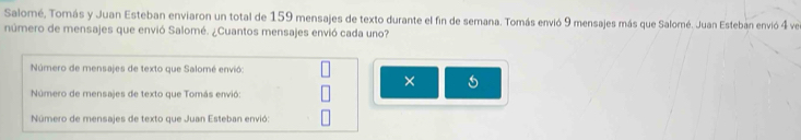 Salomé, Tomás y Juan Esteban enviaron un total de 159 mensajes de texto durante el fin de semana. Tomás envió 9 mensajes más que Salomé. Juan Esteban envió 4 ve 
número de mensajes que envió Salomé. ¿Cuantos mensajes envió cada uno? 
Número de mensajes de texto que Salomé envió: 
× 5 
Número de mensajes de texto que Tomás envió: 
Número de mensajes de texto que Juan Esteban envió: